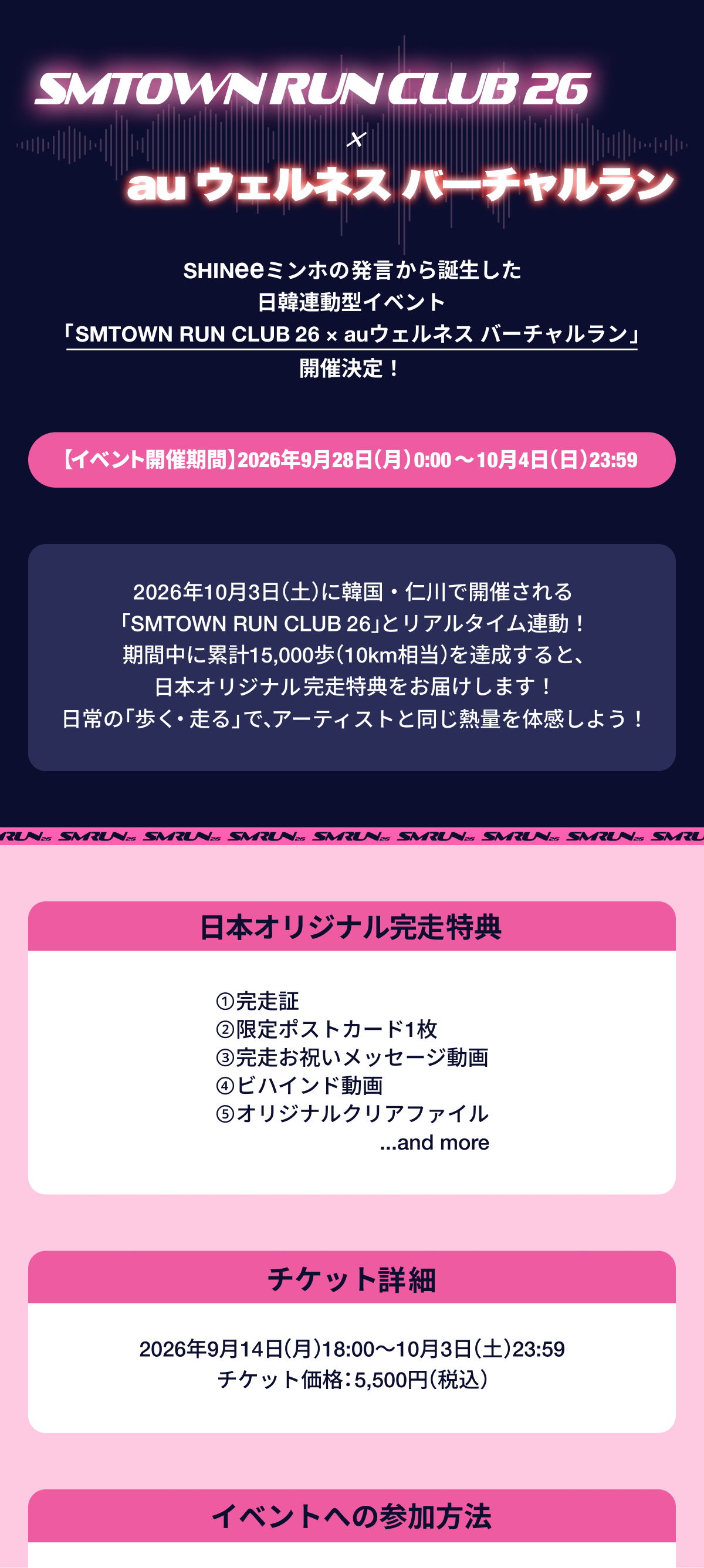 SMTOWN RUN CLUB 26 × auウェルネス バーチャルラン 開催決定！ SHINeeミンホ発言から誕生した日韓連動型イベント。
                    イベント開催期間：2026年9月28日(月)0:00〜10月4日(日)23:59。
                    2026年10月3日(土)に韓国・仁川で開催される「SMTOWN RUN CLUB 26」とリアルタイム連動！
                    期間中に累計15,000歩(10km相当)を達成すると、日本オリジナル完走特典(①完走証 ②限定ポストカード1枚 ③完走お祝いメッセージ動画 ④ビハインド動画 ⑤オリジナルクリアファイル and more)をお届けします！
                    日常の「歩く・走る」で、アーティストと同じ熱量を体感しよう！
                    チケット販売期間：2026年9月14日(月)18:00〜10月3日(土)23:59、チケット価格：5,500円(税込)
                    イベントへの参加方法。