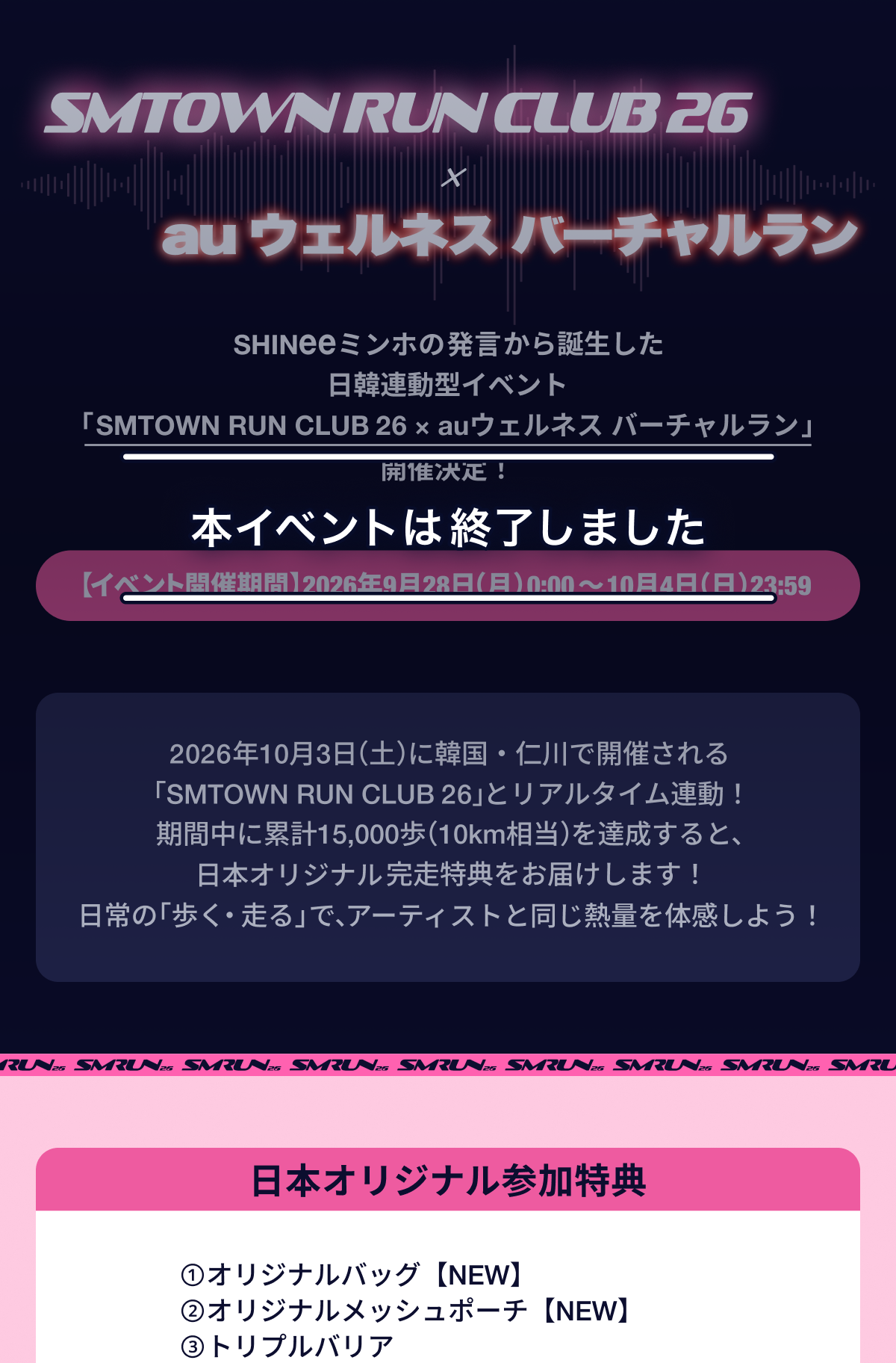 SMTOWN RUN CLUB 26 と auウェルネス バーチャルラン。
                SHINeeミンホの発言から誕生した日韓連動型イベント「SMTOWN RUN CLUB 26 と auウェルネス バーチャルラン」開催決定！
                イベント開催期間：2026年9月28日 月曜日 0:00 から 10月4日 日曜日 23:59 まで。
                2026年10月3日 土曜日に韓国・仁川で開催される「SMTOWN RUN CLUB 26」とリアルタイム連動
                期間中に累計15,000歩（10km相当）を達成すると、日本オリジナル完走特典をお届けします！
                日常の「歩く・走る」で、アーティストと同じ熱量を体感しよう！
                日本オリジナル参加特典
                オリジナルバッグ（NEW）
                オリジナルメッシュポーチ（NEW）
                トリプルバリア