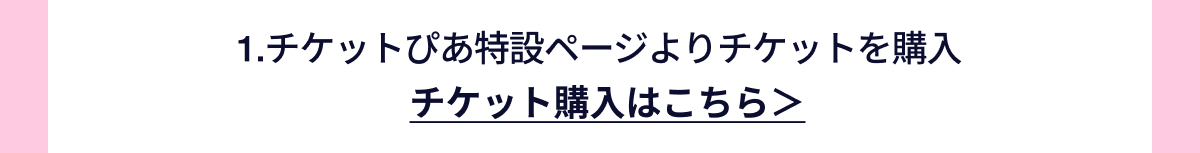 1.チケットぴあ特設ページよりチケットを購入 チケット購入はこちら