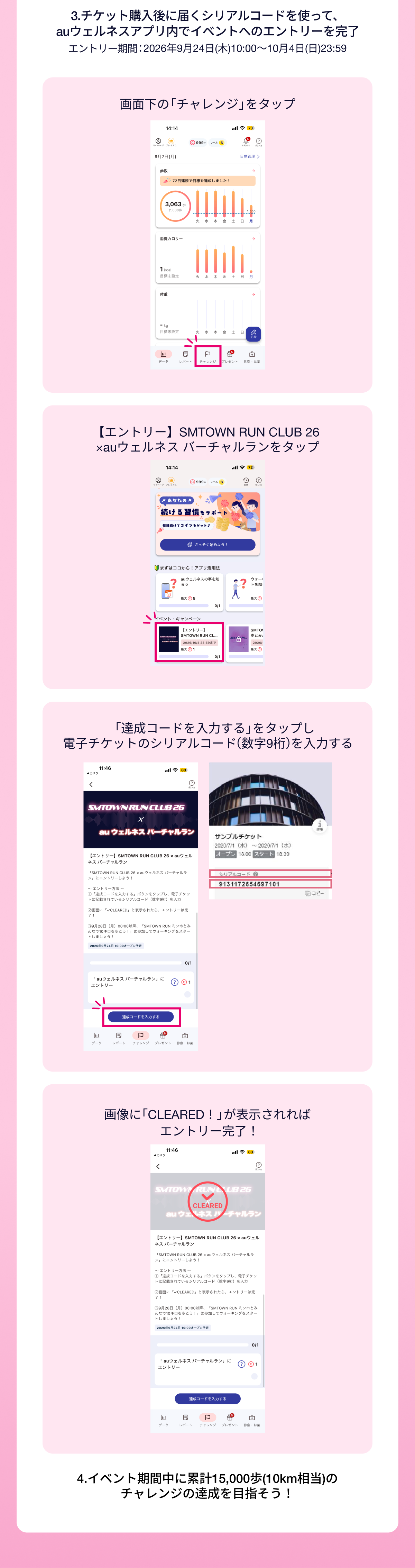 3.チケット購入後に届くシリアルコードを使って、auウェルネスアプリ内でイベントへのエントリーを完了。
                    エントリー期間：チケット販売開始から2026年10月4日(日)23:59。
                    手順：画面下の「チャレンジ」をタップ エントリーSMTOWN RUN CLUB 26 × auウェルネス バーチャルランをタップ 
                    「達成コードを入力する」をタップし電子チケットのシリアルコード(数字9桁)を入力
                     画像に「CLEARED！」が表示されればエントリー完了！ 
                     4.イベント期間中に累計15,000歩(10km相当)のチャレンジの達成を目指そう！