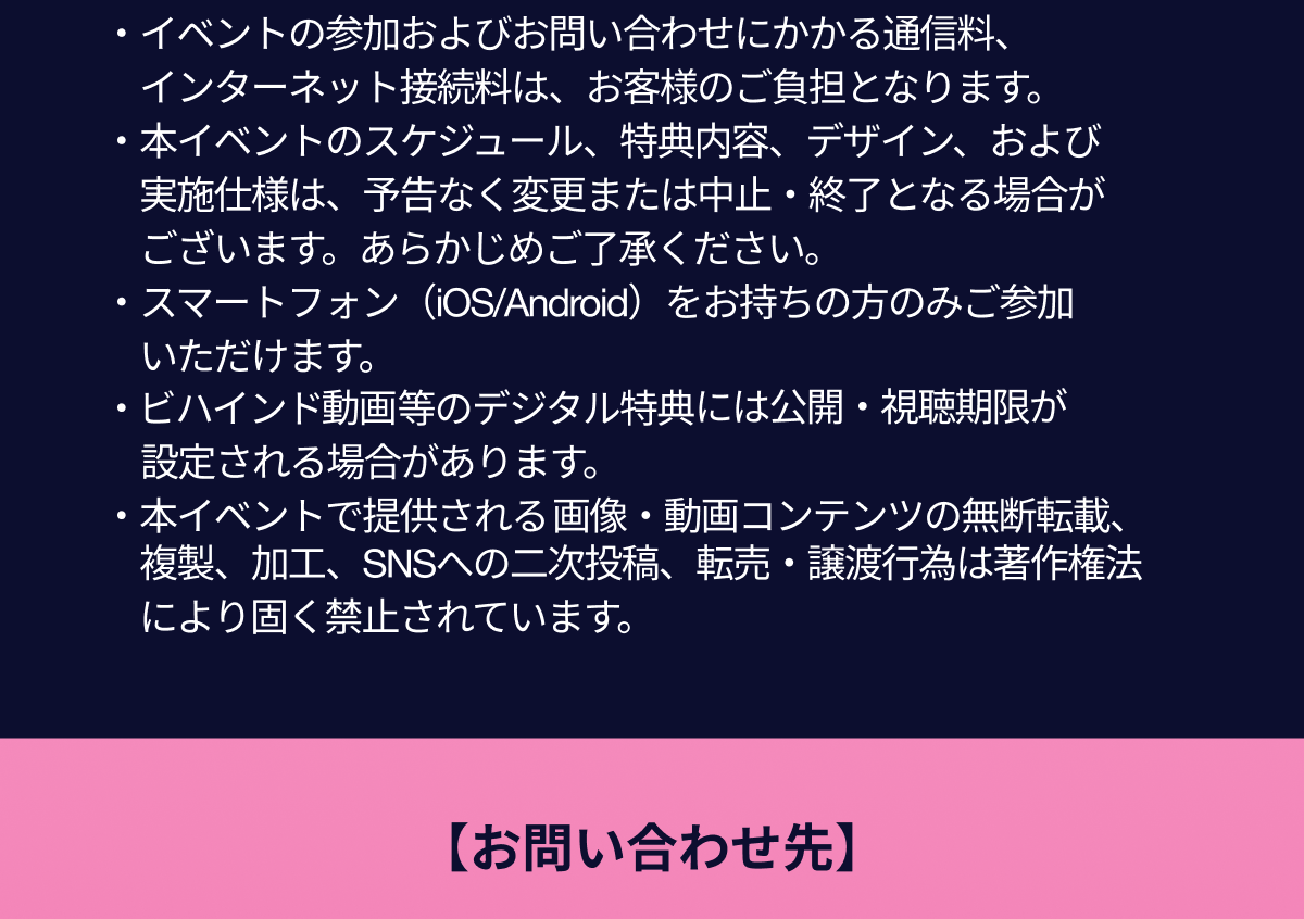  イベントの参加およびお問い合わせにかかる通信料
                  インターネット接続料は、お客様のご負担となります。 
                  本イベントのスケジュール、特典内容、デザイン、および実施仕様は、予告なく変更または中止・終了となる場合がございます。あらかじめご了承ください。 
                  スマートフォン（iOS/Android）をお持ちの方のみご参加いただけます。 
                  ビハインド動画等のデジタル特典には公開・視聴期限が設定される場合があります。 
                  本イベントで提供される画像・動画コンテンツの無断転載、複製、加工、SNSへの二次投稿、転売・譲渡行為は著作権法により固く禁止されています。
                  お問い合わせ先