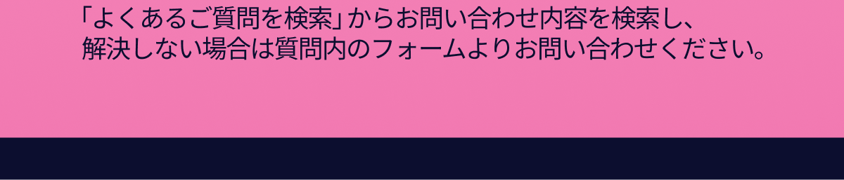 「よくあるご質問を検索」からお問い合わせ内容を検索し、解決しない場合は質問内のフォームよりお問い合わせください。