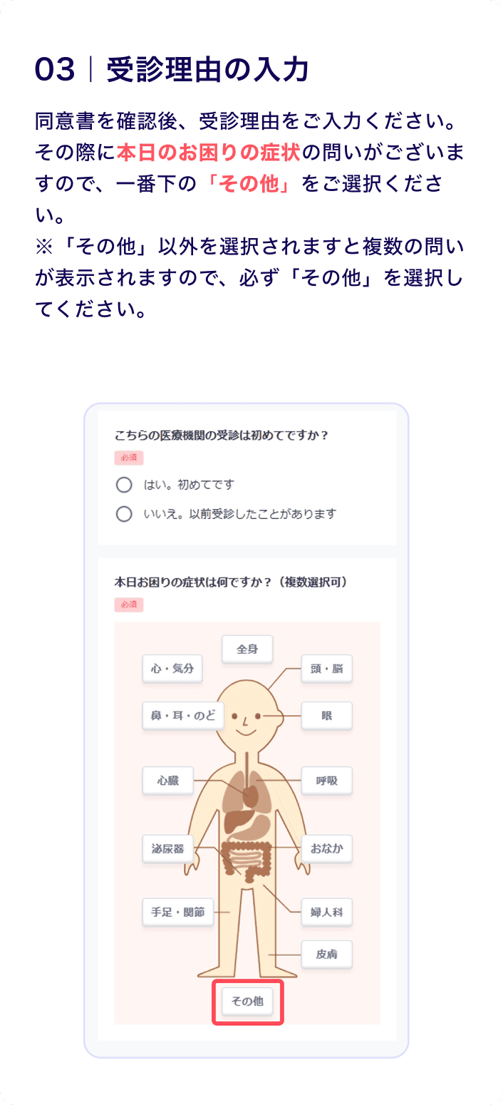 03 受診理由の入力
                    同意書を確認後、受診理由をご入力ください。
                    その際に本日のお困りの症状の問いがございますので、一番下の「その他」をご選択ください。
                    ※「その他」以外を選択されますと複数の問いが表示されますので、必ず「その他」を選択してください。