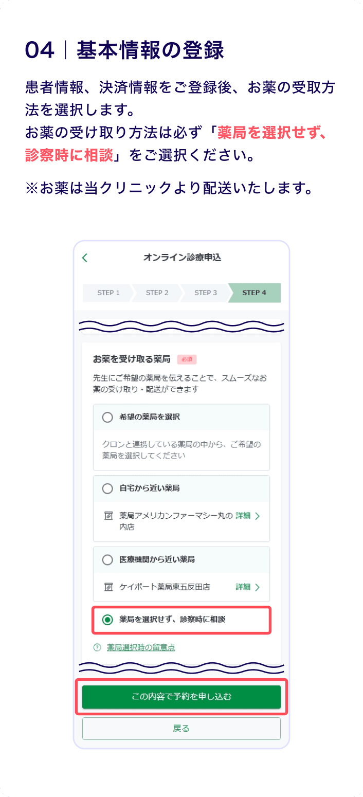 04 基本情報の登録
                    患者情報、決済情報をご登録後、お薬の受け取り方法を選択します。
お薬の受け取り方法は必ず「薬局を選択せず、診察時に相談」をご選択ください。
※お薬は当クリニックより配送いたします。
                    