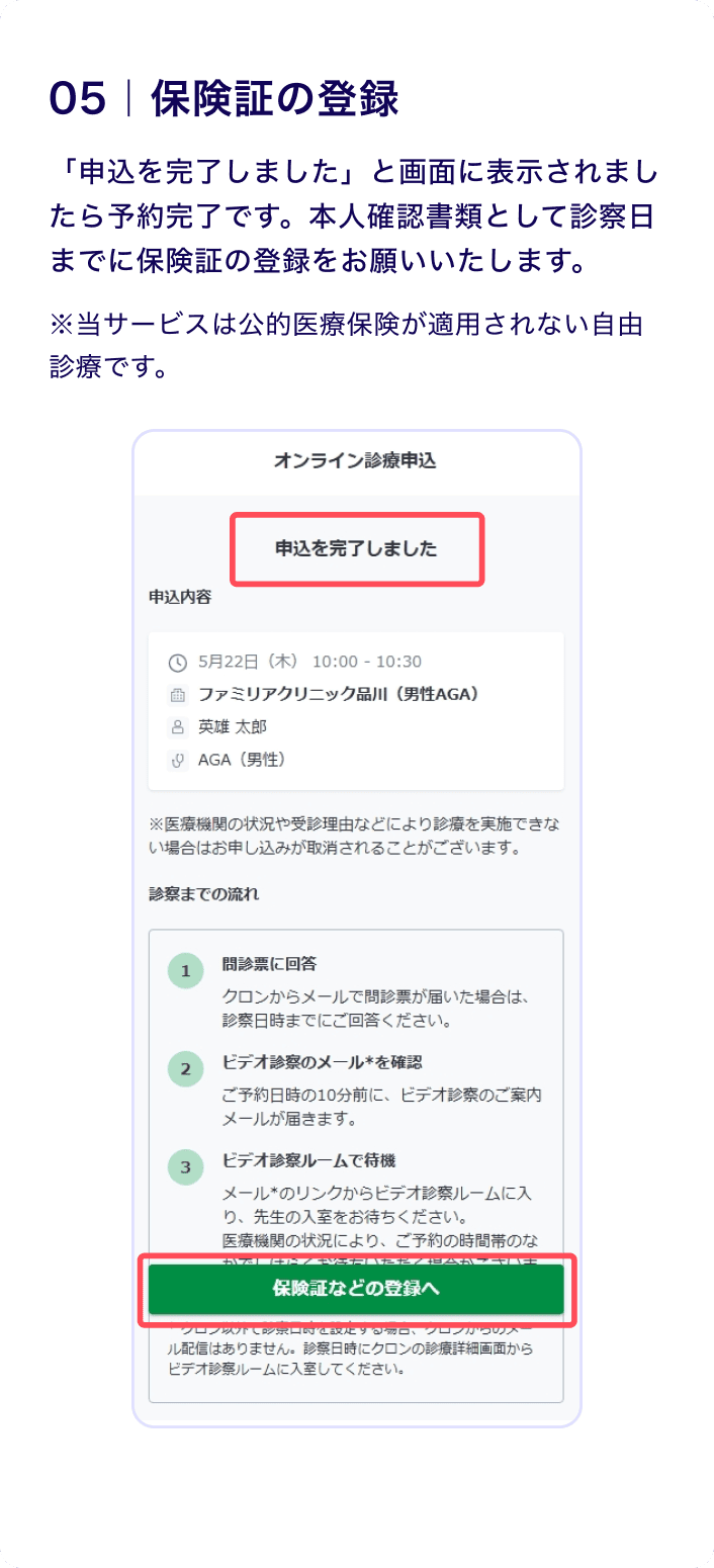 05 保険証の登録
                    「申込を完了しました」と画面に表示されましたら予約完了です。本人確認書類として診察日までに保険証の登録をお願いいたします。
                    ※当サービスは公的医療保険が適用されない自由診療です。