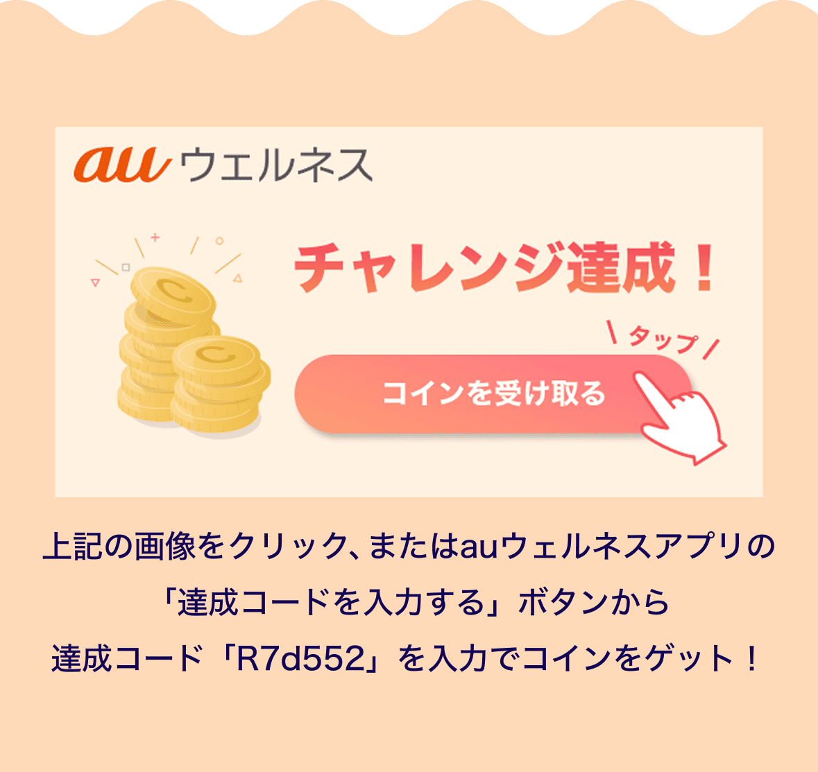 auウェルネス チャレンジ達成！　コインを受け取る
                        上記の画像をクリック、またはauウェルネスアプリの「達成コードを入力する」ボタンから
                        達成コード「R7d552」を入力でコインをゲット！