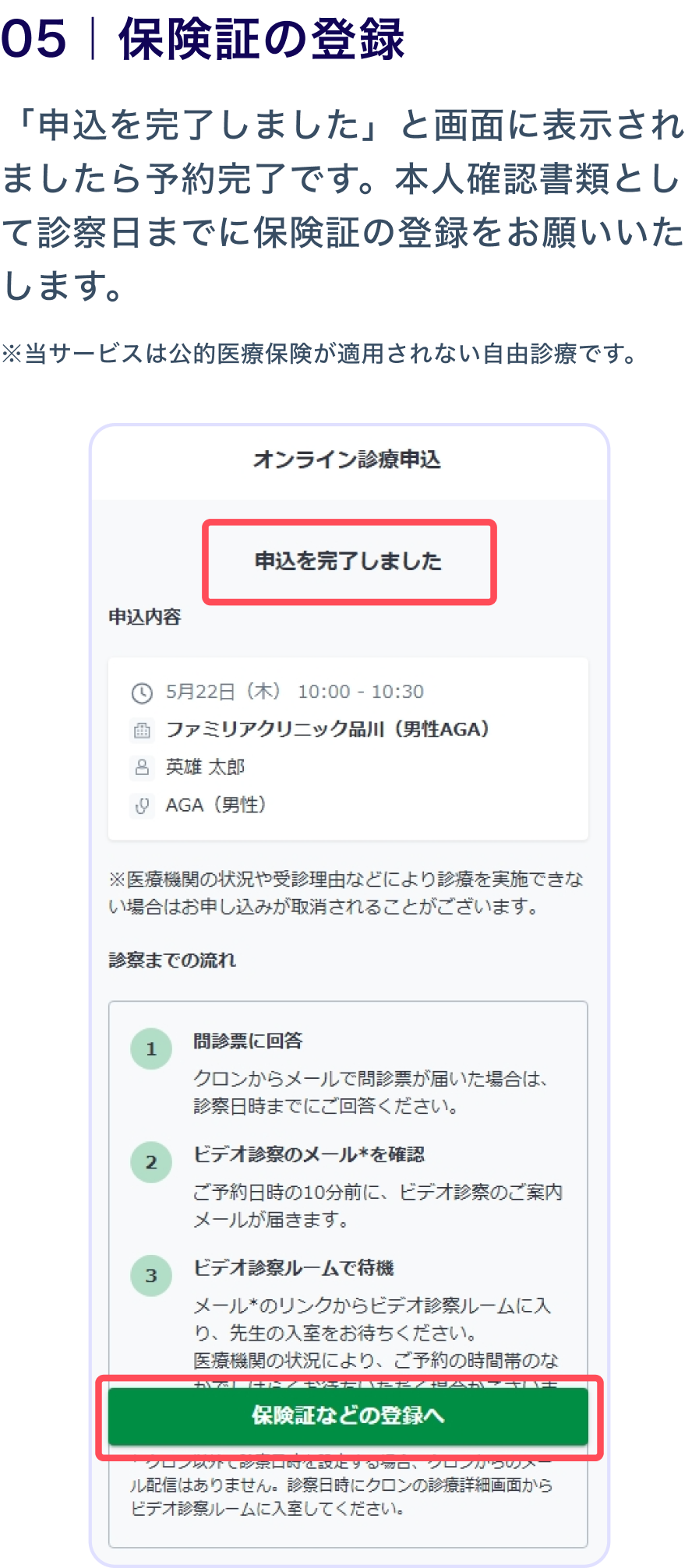 05 保険証の登録
                    「申込を完了しました」と画面に表示されましたら予約完了です。本人確認書類として診察日までに保険証の登録をお願いいたします。
                    ※当サービスは公的医療保険が適用されない自由診療です。