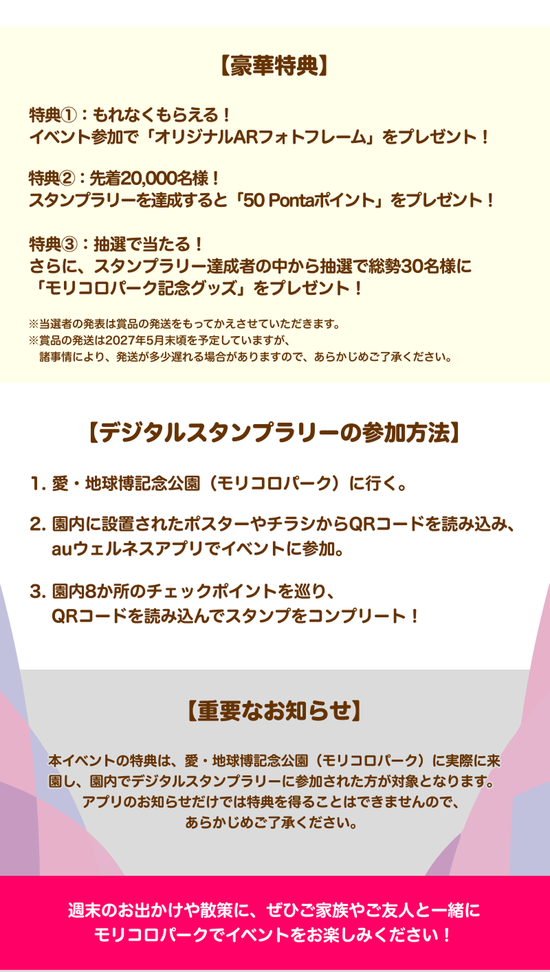 【豪華特典】特典①：もれなくもらえる！イベント参加で「オリジナルARフォトフレーム」をプレゼント！
               特典②：先着20,000名様！スタンプラリーを達成すると「50 Pontaポイント」をプレゼント！
               特典③：抽選で当たる！さらに、スタンプラリー達成者の中から抽選で総勢30名様に「モリコロパーク記念グッズ」をプレゼント！
               注釈 当選者の発表は賞品の発送をもってかえさせていただきます。※賞品の発送は2027年5月末頃を予定していますが、諸事情により、発送が多少遅れる場合がありますので、あらかじめご了承ください。
               【デジタルスタンプラリーの参加方法】
               1. 愛・地球博記念公園（モリコロパーク）に行く
               2. 園内に設置されたポスターやチラシからQRコードを読み込み、auウェルネスアプリでイベントに参加。
               3. 園内8か所のチェックポイントを巡り、QRコードを読み込んでスタンプをコンプリート！
               【重要なお知らせ】本イベントの特典は、愛・地球博記念公園（モリコロパーク）に実際に来園し、園内でデジタルスタンプラリーに参加された方が対象となります。
               アプリのお知らせだけでは特典を得ることはできませんので、あらかじめご了承ください。
               週末のお出かけや散策に、ぜひご家族やご友人と一緒にモリコロパークでイベントをお楽しみください！