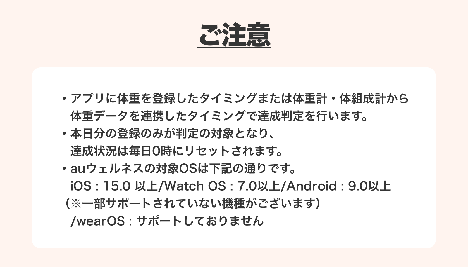 ご注意 アプリに体重を記録したタイミングまたは体重計・体組成計から体重データを連携したタイミングで達成判定を行います。本日分の登録のみが判定の対象となり、達成状況は毎日0時にリセットされます。auウェルネスの対象OSは下記の通りです。iOS：15.0以上/Watch OS：7.0以上/Android：9.0以上（※一部サポートされていない機種がございます）/wearOS：サポートしておりません